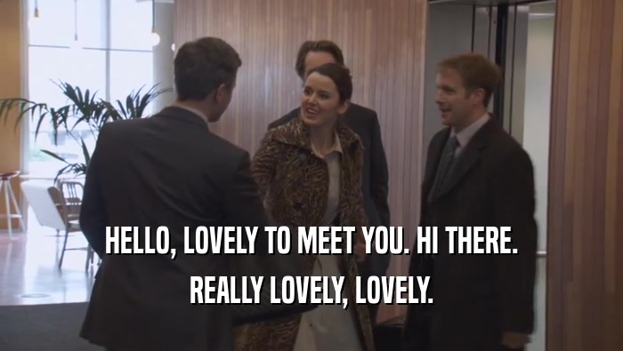 HELLO, LOVELY TO MEET YOU. HI THERE. REALLY LOVELY, LOVELY. 