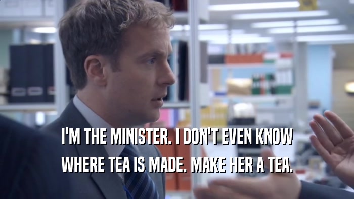 I'M THE MINISTER. I DON'T EVEN KNOW WHERE TEA IS MADE. MAKE HER A TEA. 