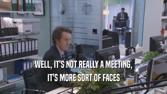 WELL, IT'S NOT REALLY A MEETING, IT'S MORE SORT OF FACES IT'S MORE SORT OF FACES