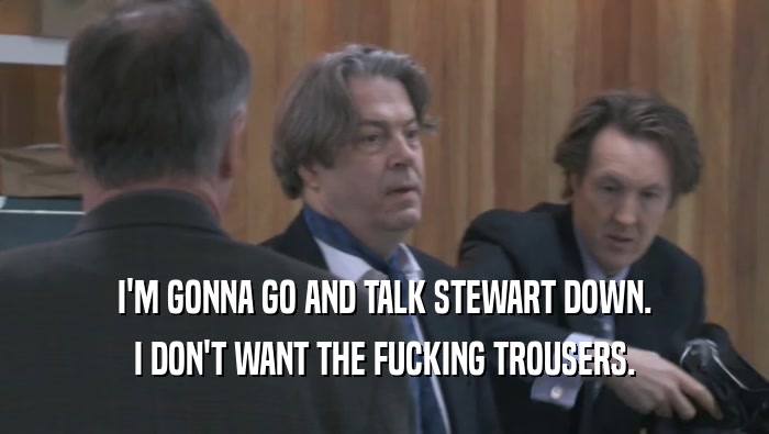I'M GONNA GO AND TALK STEWART DOWN. I DON'T WANT THE FUCKING TROUSERS. 