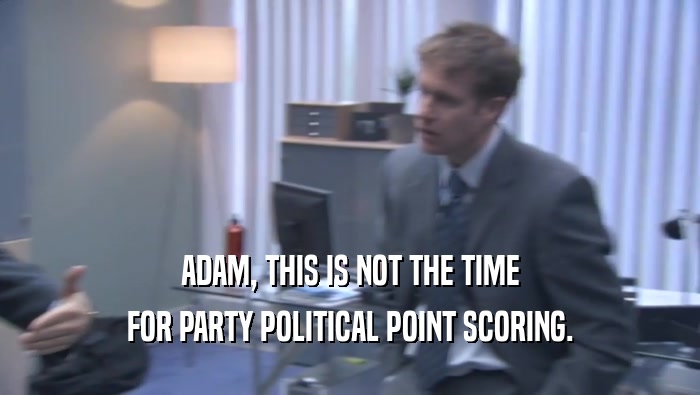 ADAM, THIS IS NOT THE TIME FOR PARTY POLITICAL POINT SCORING. 