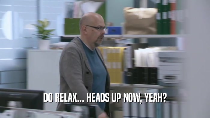 DO RELAX... HEADS UP NOW, YEAH?  