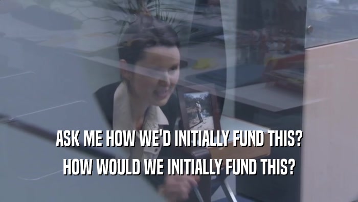 ASK ME HOW WE'D INITIALLY FUND THIS? HOW WOULD WE INITIALLY FUND THIS? HOW WOULD WE INITIALLY FUND THIS?