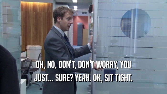 OH, NO, DON'T, DON'T WORRY, YOU JUST... SURE? YEAH. OK, SIT TIGHT. 