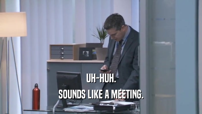 UH-HUH. SOUNDS LIKE A MEETING. 