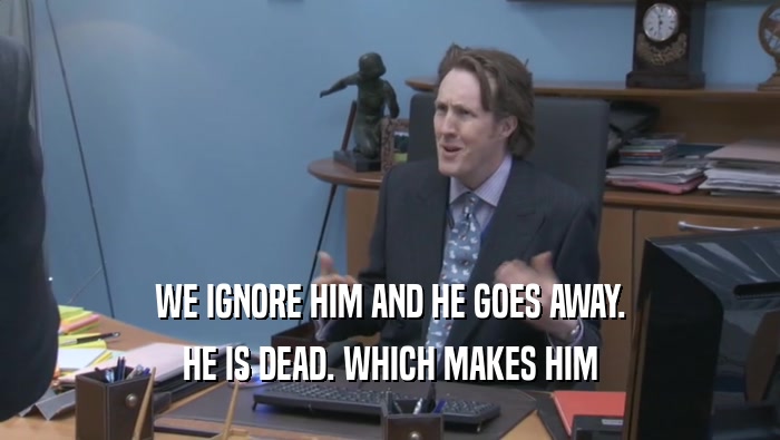 WE IGNORE HIM AND HE GOES AWAY. HE IS DEAD. WHICH MAKES HIM HE IS DEAD. WHICH MAKES HIM