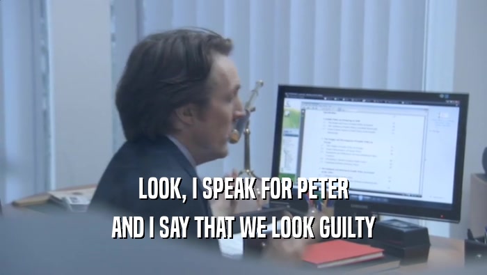LOOK, I SPEAK FOR PETER AND I SAY THAT WE LOOK GUILTY AND I SAY THAT WE LOOK GUILTY