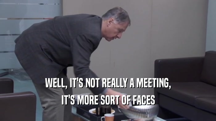 WELL, IT'S NOT REALLY A MEETING, IT'S MORE SORT OF FACES IT'S MORE SORT OF FACES