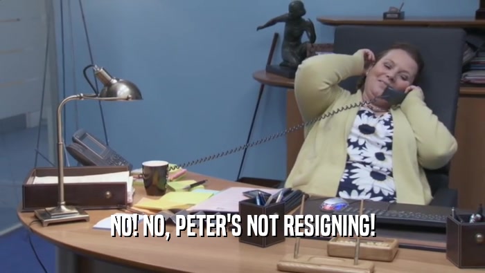 NO! NO, PETER'S NOT RESIGNING!  
