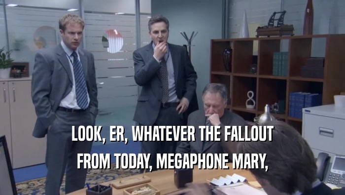 LOOK, ER, WHATEVER THE FALLOUT FROM TODAY, MEGAPHONE MARY, 