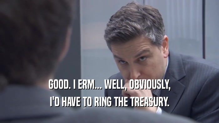 GOOD. I ERM... WELL, OBVIOUSLY, I'D HAVE TO RING THE TREASURY. 