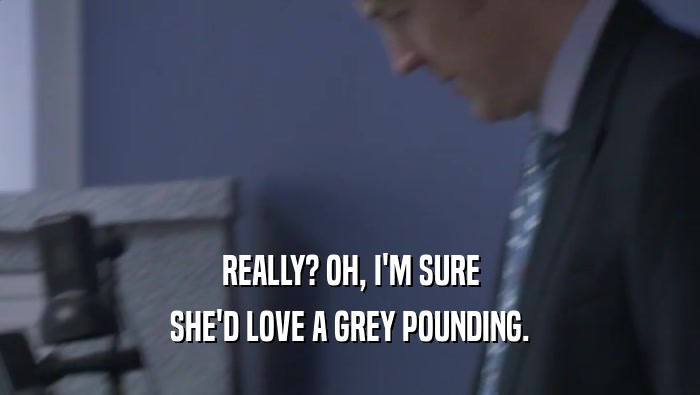 REALLY? OH, I'M SURE SHE'D LOVE A GREY POUNDING. 
