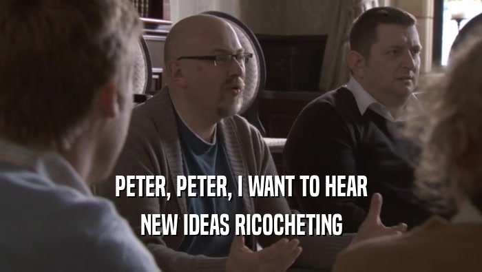 PETER, PETER, I WANT TO HEAR NEW IDEAS RICOCHETING NEW IDEAS RICOCHETING