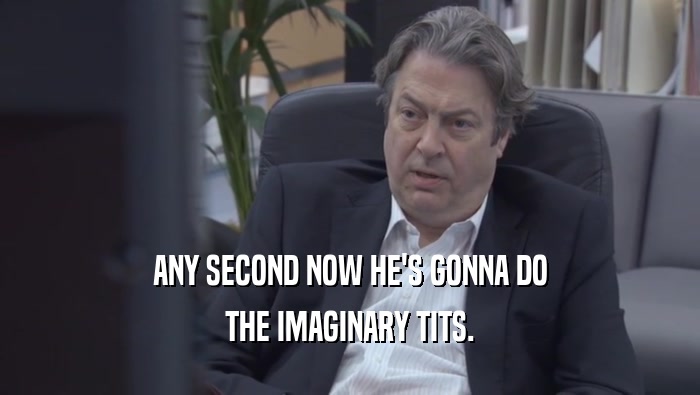 ANY SECOND NOW HE'S GONNA DO THE IMAGINARY TITS. 