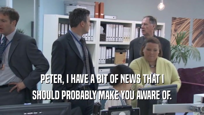 PETER, I HAVE A BIT OF NEWS THAT I SHOULD PROBABLY MAKE YOU AWARE OF. 