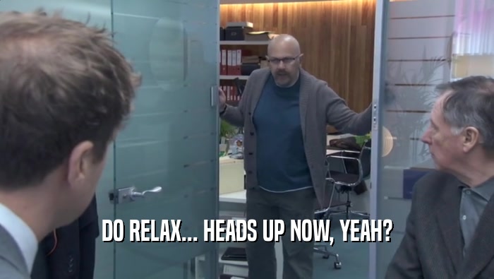 DO RELAX... HEADS UP NOW, YEAH?  