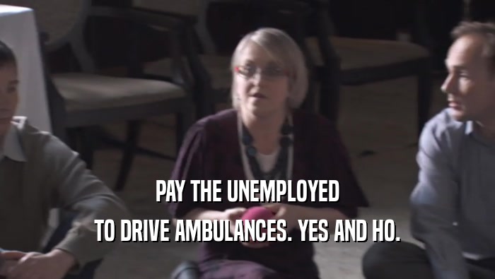 PAY THE UNEMPLOYED TO DRIVE AMBULANCES. YES AND HO. 