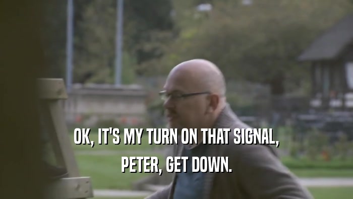 OK, IT'S MY TURN ON THAT SIGNAL, PETER, GET DOWN. 