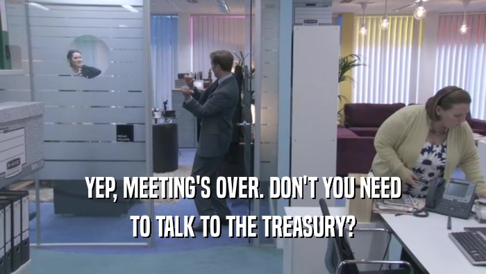 YEP, MEETING'S OVER. DON'T YOU NEED TO TALK TO THE TREASURY? 