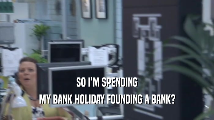 SO I'M SPENDING MY BANK HOLIDAY FOUNDING A BANK? 