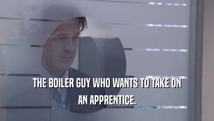 THE BOILER GUY WHO WANTS TO TAKE ON AN APPRENTICE. 