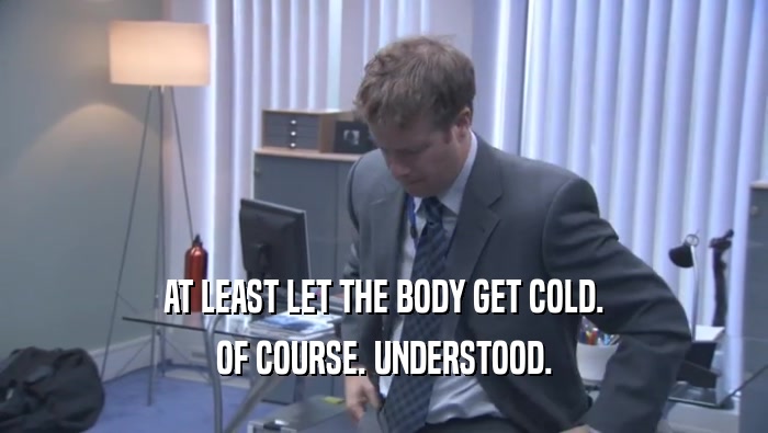 AT LEAST LET THE BODY GET COLD. OF COURSE. UNDERSTOOD. 