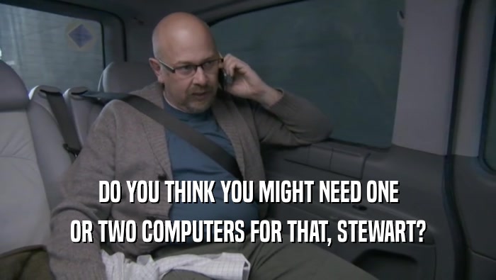 DO YOU THINK YOU MIGHT NEED ONE OR TWO COMPUTERS FOR THAT, STEWART? 
