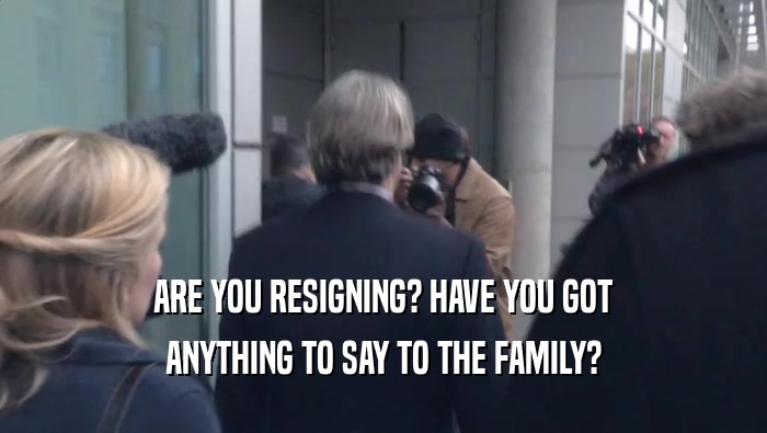 ARE YOU RESIGNING? HAVE YOU GOT
 ANYTHING TO SAY TO THE FAMILY?
 