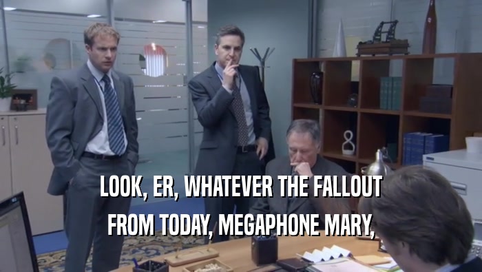 LOOK, ER, WHATEVER THE FALLOUT FROM TODAY, MEGAPHONE MARY, 