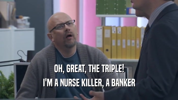OH, GREAT, THE TRIPLE! I'M A NURSE KILLER, A BANKER I'M A NURSE KILLER, A BANKER