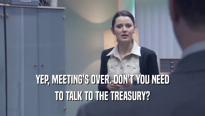 YEP, MEETING'S OVER. DON'T YOU NEED TO TALK TO THE TREASURY? 