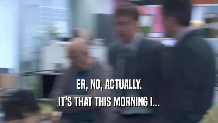ER, NO, ACTUALLY. IT'S THAT THIS MORNING I... IT'S THAT THIS MORNING I...