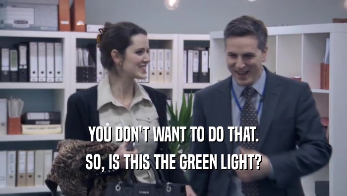YOU DON'T WANT TO DO THAT. SO, IS THIS THE GREEN LIGHT? 