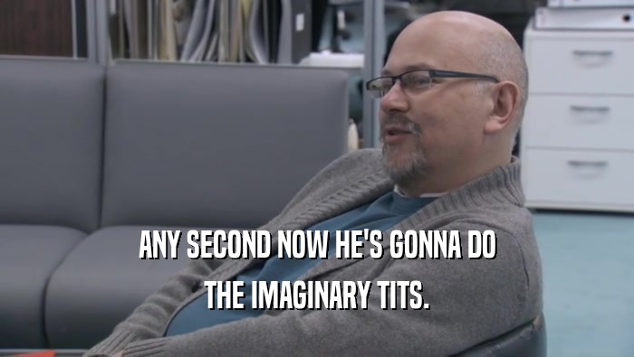 ANY SECOND NOW HE'S GONNA DO THE IMAGINARY TITS. 
