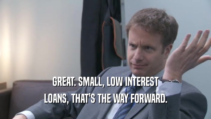 GREAT. SMALL, LOW INTEREST
 LOANS, THAT'S THE WAY FORWARD.
 