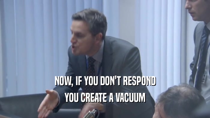 NOW, IF YOU DON'T RESPOND
 YOU CREATE A VACUUM
 