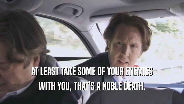AT LEAST TAKE SOME OF YOUR ENEMIES WITH YOU, THAT'S A NOBLE DEATH. 