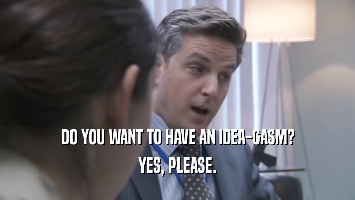 DO YOU WANT TO HAVE AN IDEA-GASM? YES, PLEASE. 