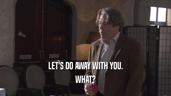 LET'S DO AWAY WITH YOU. WHAT? 
