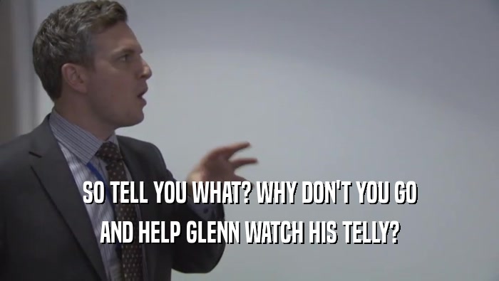 SO TELL YOU WHAT? WHY DON'T YOU GO AND HELP GLENN WATCH HIS TELLY? 
