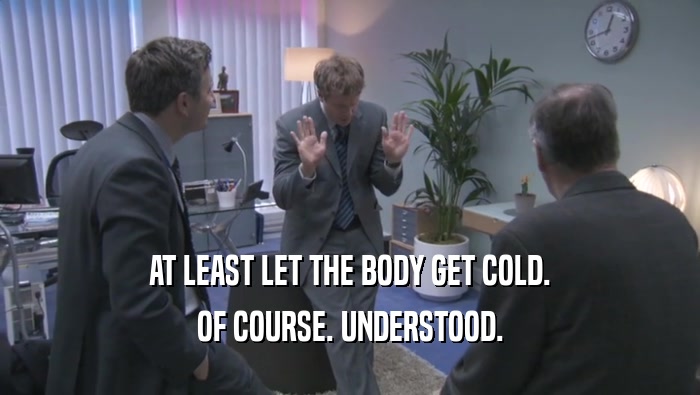 AT LEAST LET THE BODY GET COLD. OF COURSE. UNDERSTOOD. 