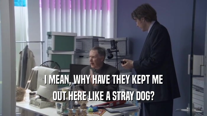 I MEAN, WHY HAVE THEY KEPT ME OUT HERE LIKE A STRAY DOG? 
