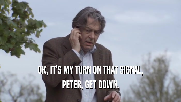 OK, IT'S MY TURN ON THAT SIGNAL, PETER, GET DOWN. 