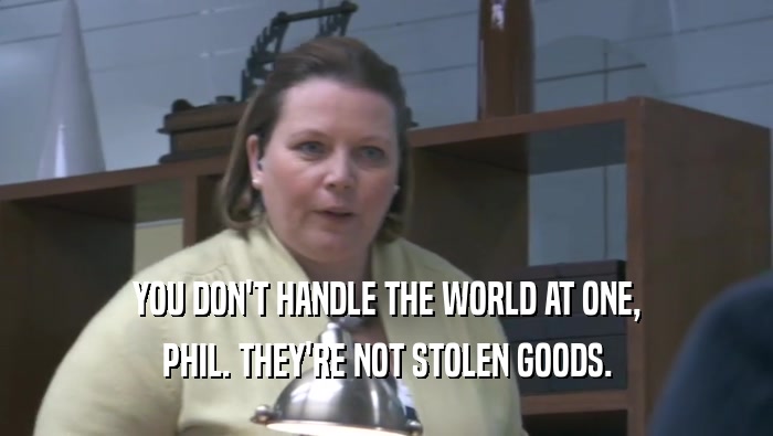 YOU DON'T HANDLE THE WORLD AT ONE, PHIL. THEY'RE NOT STOLEN GOODS. 