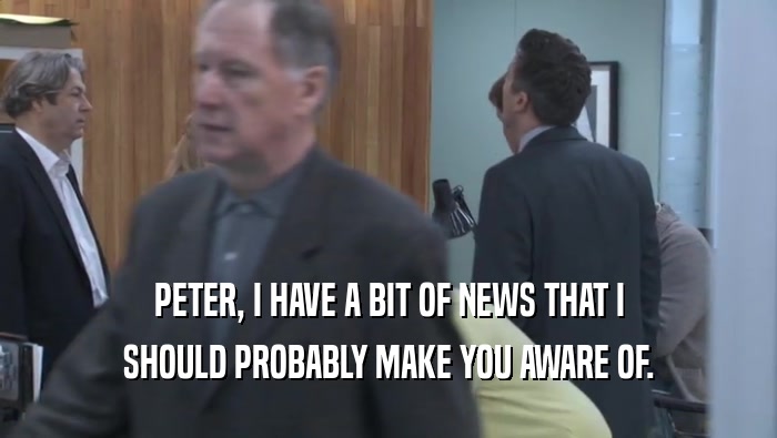 PETER, I HAVE A BIT OF NEWS THAT I SHOULD PROBABLY MAKE YOU AWARE OF. 