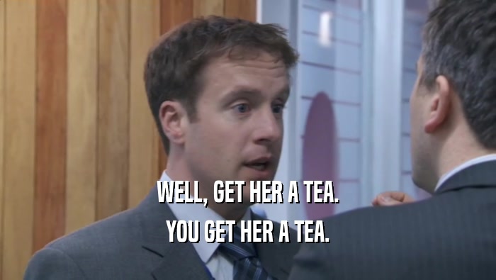 WELL, GET HER A TEA. YOU GET HER A TEA. 