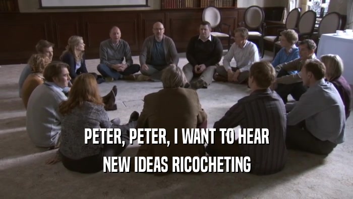 PETER, PETER, I WANT TO HEAR NEW IDEAS RICOCHETING NEW IDEAS RICOCHETING