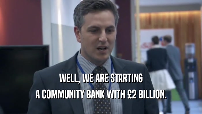 WELL, WE ARE STARTING
 A COMMUNITY BANK WITH £2 BILLION.
 