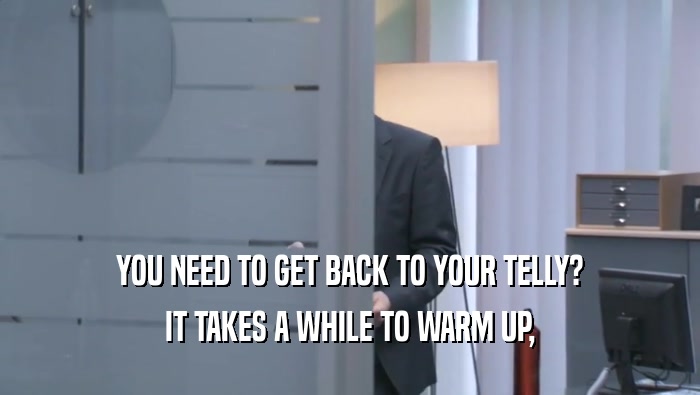 YOU NEED TO GET BACK TO YOUR TELLY? IT TAKES A WHILE TO WARM UP, IT TAKES A WHILE TO WARM UP,
