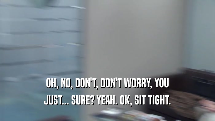 OH, NO, DON'T, DON'T WORRY, YOU JUST... SURE? YEAH. OK, SIT TIGHT. 